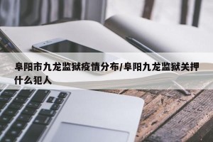 阜阳市九龙监狱疫情分布/阜阳九龙监狱关押什么犯人