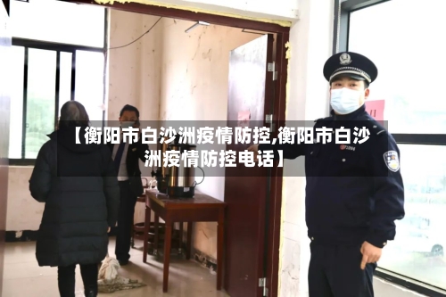 【衡阳市白沙洲疫情防控,衡阳市白沙洲疫情防控电话】-第2张图片