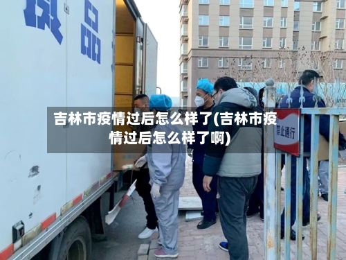 吉林市疫情过后怎么样了(吉林市疫情过后怎么样了啊)-第2张图片