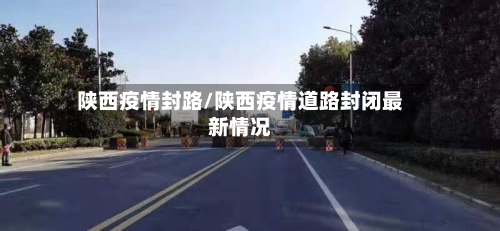 陕西疫情封路/陕西疫情道路封闭最新情况-第2张图片
