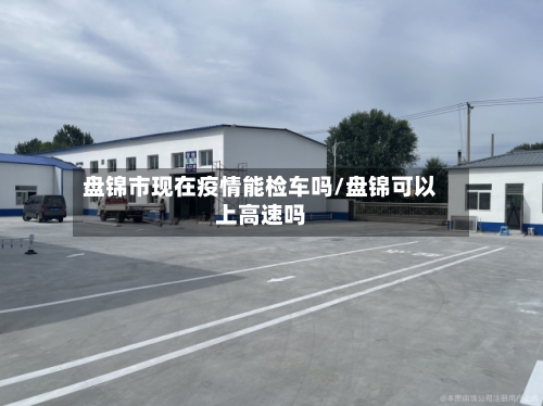 盘锦市现在疫情能检车吗/盘锦可以上高速吗-第2张图片