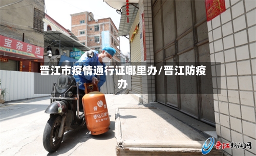 晋江市疫情通行证哪里办/晋江防疫办-第2张图片