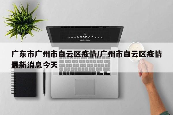 广东市广州市白云区疫情/广州市白云区疫情最新消息今天