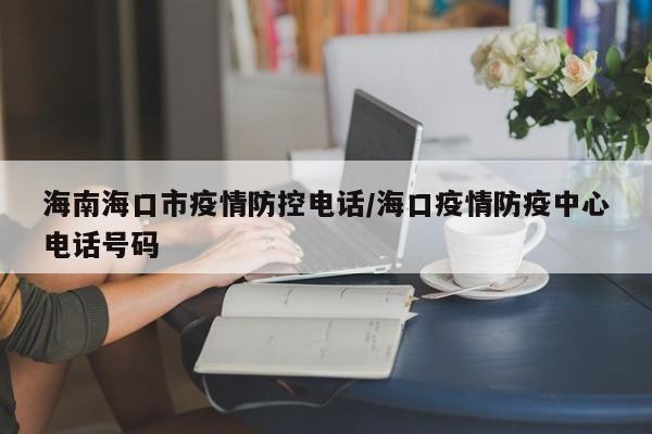 海南海口市疫情防控电话/海口疫情防疫中心电话号码
