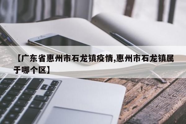 【广东省惠州市石龙镇疫情,惠州市石龙镇属于哪个区】