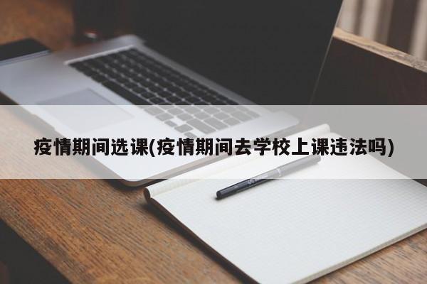 疫情期间选课(疫情期间去学校上课违法吗)