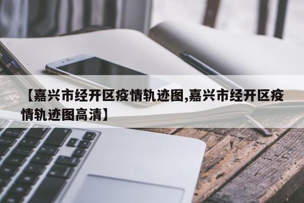 【嘉兴市经开区疫情轨迹图,嘉兴市经开区疫情轨迹图高清】